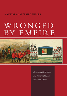 Wronged by Empire: Post-Imperial Ideology and Foreign Policy in India and China by Manjari Chatterjee Miller