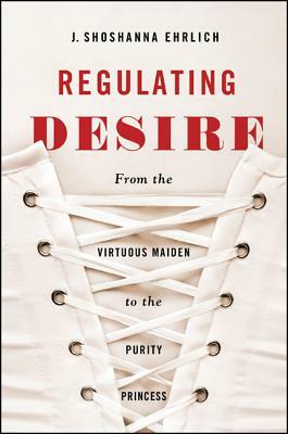 Regulating Desire: From the Virtuous Maiden to the Purity Princess by J. Shoshanna Ehrlich