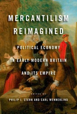 Mercantilism Reimagined: Political Economy in Early Modern Britain and Its Empire by Philip J. Stern, Carl Wennerlind