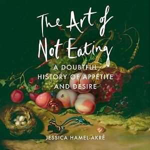 The Art of Not Eating: A Doubtful History of Appetite and Desire by Jessica Hamel-Akré