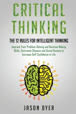 Critical Thinking: The 12 Rules for Intelligent Thinking - Improve Your Problem-Solving and Decision Making Skills, Overcome Shyness and by Jason Dyer