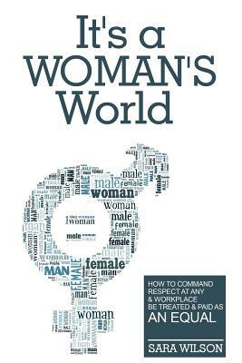 It's a Woman's World: How to Command Respect At Any Workplace and Be Treated and Paid As An Equal by Sara Wilson