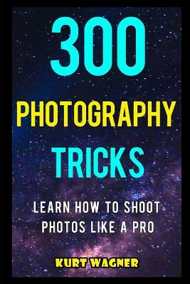 300 Photography Tricks: Learn How to Shoot Photos Like a Pro by Kurt Wagner