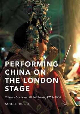 Performing China on the London Stage: Chinese Opera and Global Power, 1759-2008 by Ashley Thorpe