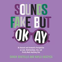 Sounds Fake But Okay: An Asexual and Aromantic Perspective on Love, Relationships, Sex, and Pretty Much Anything Else by Sarah Costello, Kayla Kaszyca