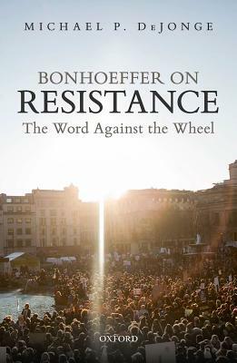 Bonhoeffer on Resistance: The Word Against the Wheel by Michael P. Dejonge