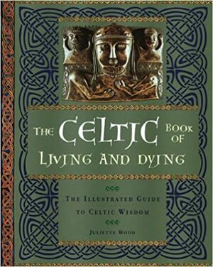 The Celtic Book of Living and Dying: An Illustrated Guide to Celtic Wisdom by Juliette Wood