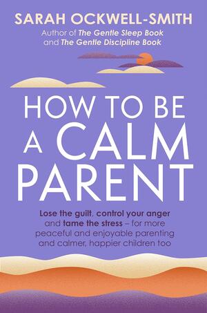 How to Be a Calm Parent: Lose the guilt, control your anger and tame the stress - for more peaceful and enjoyable parenting and calmer, happier children too by Sarah Ockwell-Smith