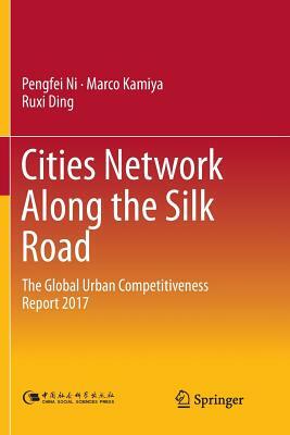 Cities Network Along the Silk Road: The Global Urban Competitiveness Report 2017 by Ruxi Ding, Marco Kamiya, Pengfei Ni
