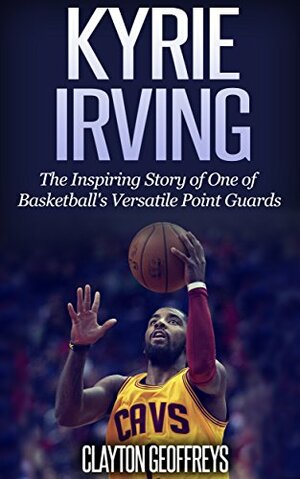 Kyrie Irving: The Inspiring Story of One of Basketball's Most Versatile Point Guards by Clayton Geoffreys