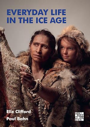 Everyday Life in the Ice Age: A New Study of Our Ancestors by Paul G. Bahn, Elle Clifford