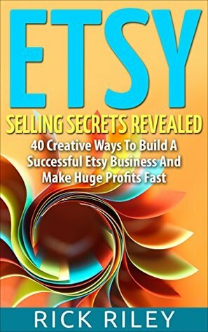 Etsy Selling Secrets Revealed: 40 Creative Ways To Build A Successful Etsy Business And Make Huge Profits Fast (Selling on Etsy, Making Money Online Book 1) by Rick Riley