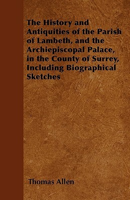 The History and Antiquities of the Parish of Lambeth, and the Archiepiscopal Palace, in the County of Surrey, Including Biographical Sketches by Thomas Allen
