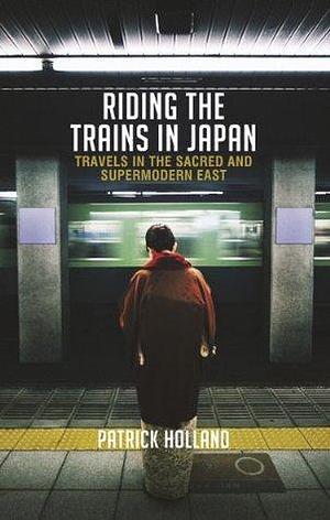 Riding the Trains in Japan: Travels in the Sacred and Supermodern East, 2 Edition by Patrick Holland, Patrick Holland