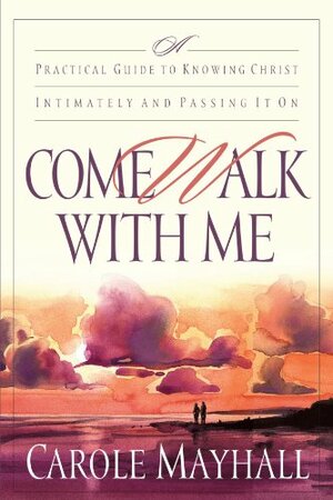 Come Walk with Me: A Practical Guide to Knowing Christ Intimately and Passing It On by Carole Mayhall