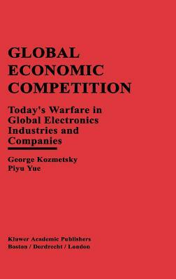 Global Economic Competition: Today's Warfare in Global Electronics Industries and Companies by Piyu Yue, George Kozmetsky