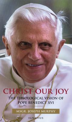 Christ Our Joy: The Theological Vision of Pope Benedict XVI by Joseph Murphy