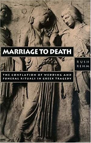 Marriage to Death: The Conflation of Wedding and Funeral Rituals in Greek Tragedy by Rush Rehm