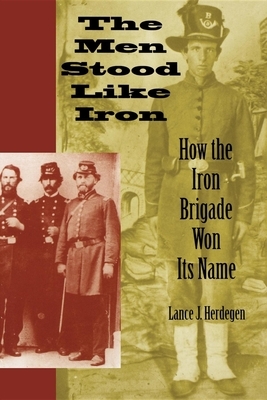 The Men Stood Like Iron: How the Iron Brigade Won Its Name by Lance J. Herdegen