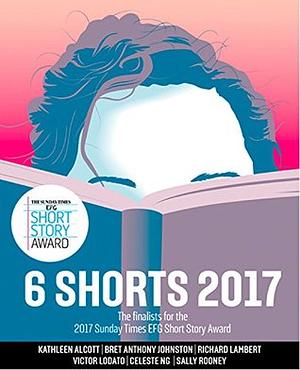 Six Shorts 2017: The finalists for the 2017 Sunday Times EFG Short Story Award by Kathleen Alcott, Sally Rooney, Victor Lodato, Richard Lambert, Celeste Ng, Bret Anthony Johnston