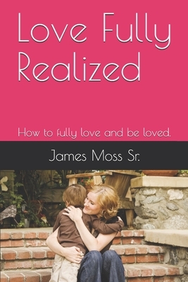 Love Fully Realized: How to fully love and be loved. by James Moss