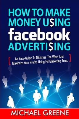 How to Make Money Using Facebook Advertising: How to Make Money Using Facebook Advertising: An Easy-Guide to Minimize the Work and Maximize Your Profi by Michael Greene, Todd Williams