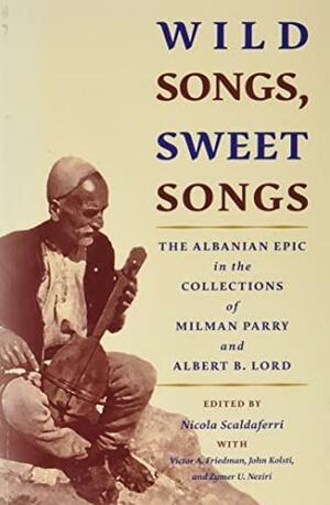 Wild Songs, Sweet Songs: The Albanian Epic in the Collections of Milman Parry and Albert B. Lord by Victor A. Friedman, Nicola Scaldaferri, John Kolsti, Zymer U. Neziri