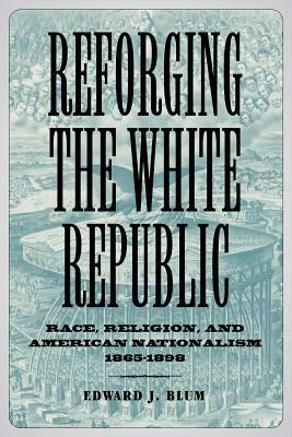 Reforging the White Republic: Race, Religion, and American Nationalism, 1865-1898 by Edward J. Blum