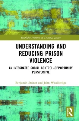Understanding and Reducing Prison Violence: An Integrated Social Control-Opportunity Perspective by Benjamin Steiner, John Wooldredge