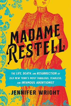 Madame Restell: The Life, Death, and Resurrection of Old New York's Most Fabulous, Fearless, and Infamous Abortionist by Jennifer Wright