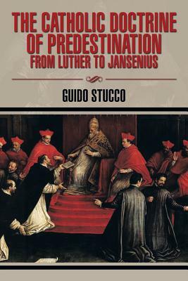 The Catholic Doctrine of Predestination from Luther to Jansenius by Guido Stucco
