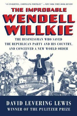 The Improbable Wendell Willkie: The Businessman Who Saved the Republican Party and His Country, and Conceived a New World Order by David Levering Lewis