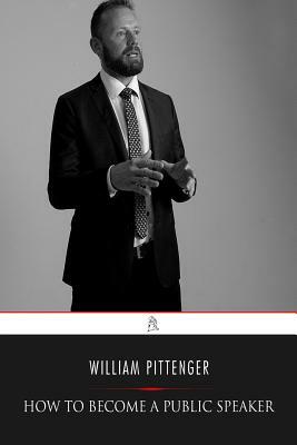 How to Become a Public Speaker: Showing the Best Manner of Arranging Thought so as to Gain Conciseness, Ease and Fluency in Speech by William Pittenger