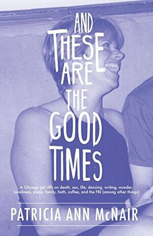 And These Are the Good Times: A Chicago Gal Riffs on Death, Sex, Life, Dancing, Writing, Wonder, Loneliness, Place, Family, Faith, Coffee, and the FBI (Among Other Things) by Patricia Ann McNair