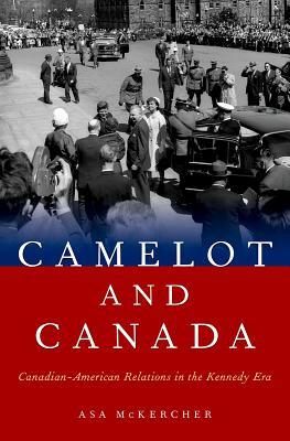 Camelot and Canada: Canadian-American Relations in the Kennedy Era by Asa McKercher