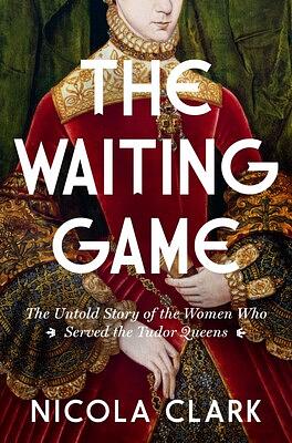 The Waiting Game: The Untold Story of the Women Who Served the Tudor Queens: A History by Nicola Clark