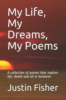 My Life, My Dreams, My Poems: A collection of Poems that explore life, death and all in between by Justin Fisher