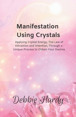 Manifestation Using Crystals: Applying Crystal Energy, the Law of Attraction and Intention, Through a Unique Process to Obtain Your Desires by Debbie Hardy