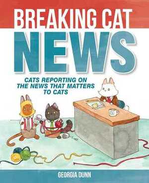 Breaking Cat News: Cats Reporting on the News that Matters to Cats by Georgia Dunn