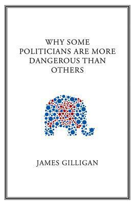 Why Some Politicians Are More Dangerous Than Others by James Gilligan
