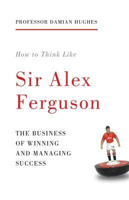 How to Think Like Sir Alex Ferguson: The Business of Winning and Managing Success by Damian Hughes