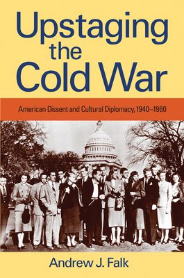 Upstaging the Cold War: American Dissent and Cultural Diplomacy, 1940-1960 by Andrew Falk