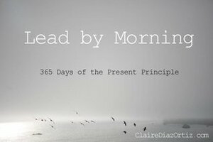 Lead by Morning: 365 Days of the Present Principle by Claire Díaz-Ortiz