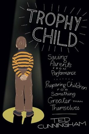 Trophy Child: Saving Parents from Performance, Preparing Children for Something Greater Than Themselves by Ted Cunningham