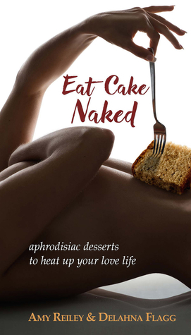 Eat Cake Naked: aphrodisiac desserts to heat up your love life by Delahna Flagg, Amy Reiley