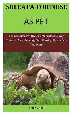 Sulcata Tortoise As Pet: The Complete pet owner's manual on sulcata tortoise care, feeding, diet, housing, health care and more by Philip Cahill