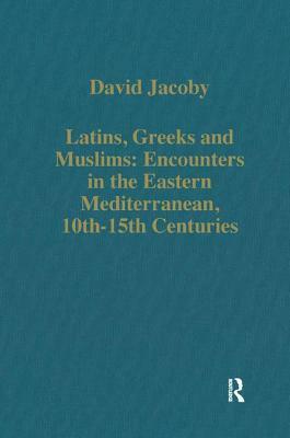 Latins, Greeks and Muslims: Encounters in the Eastern Mediterranean, 10th-15th Centuries by David Jacoby