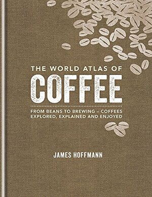 The World Atlas Of Coffee: From Beans to Brewing - Coffees Explored, Explained and Enjoyed by James Hoffmann