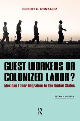 Guest Workers or Colonized Labor?: Mexican Labor Migration to the United States by Gilbert G. Gonzalez