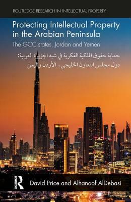 Protecting Intellectual Property in the Arabian Peninsula: The Gcc States, Jordan and Yemen by David Price, Alhanoof Aldebasi
